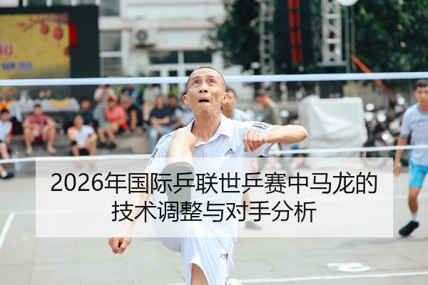 2026年国际乒联世乒赛中马龙的技术调整与对手分析